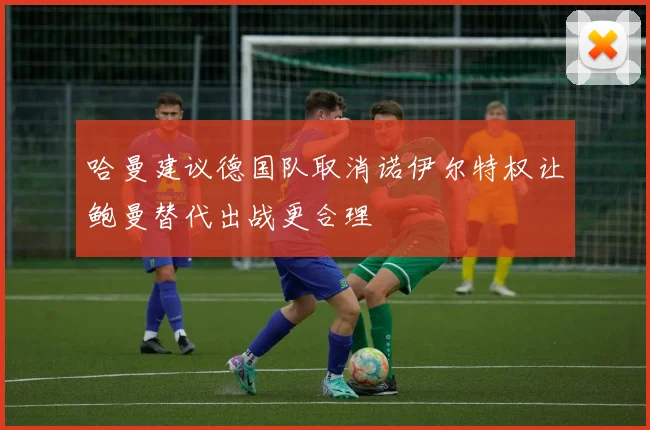哈曼建议德国队取消诺伊尔特权让鲍曼替代出战更合理