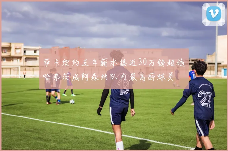 萨卡续约五年薪水接近30万镑超越哈弗茨成阿森纳队内最高薪球员