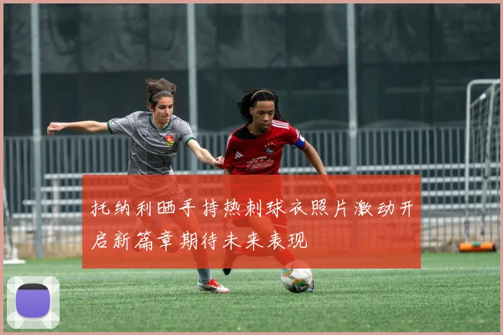 托纳利晒手持热刺球衣照片激动开启新篇章期待未来表现