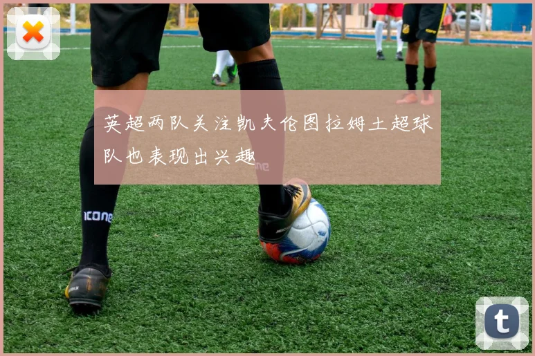 英超两队关注凯夫伦图拉姆土超球队也表现出兴趣