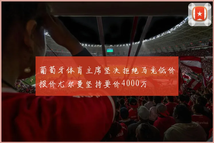 葡萄牙体育主席坚决拒绝马竞低价报价尤尔曼坚持要价4000万
