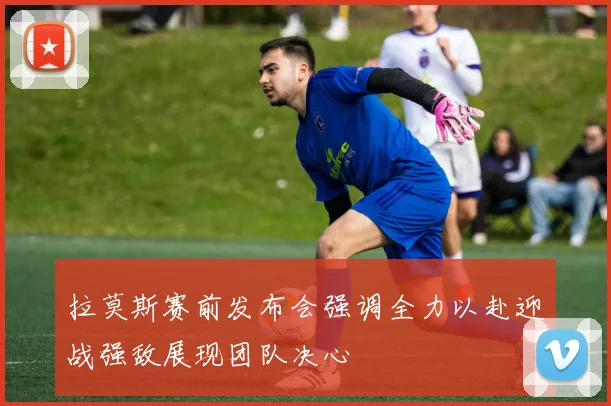拉莫斯赛前发布会强调全力以赴迎战强敌展现团队决心