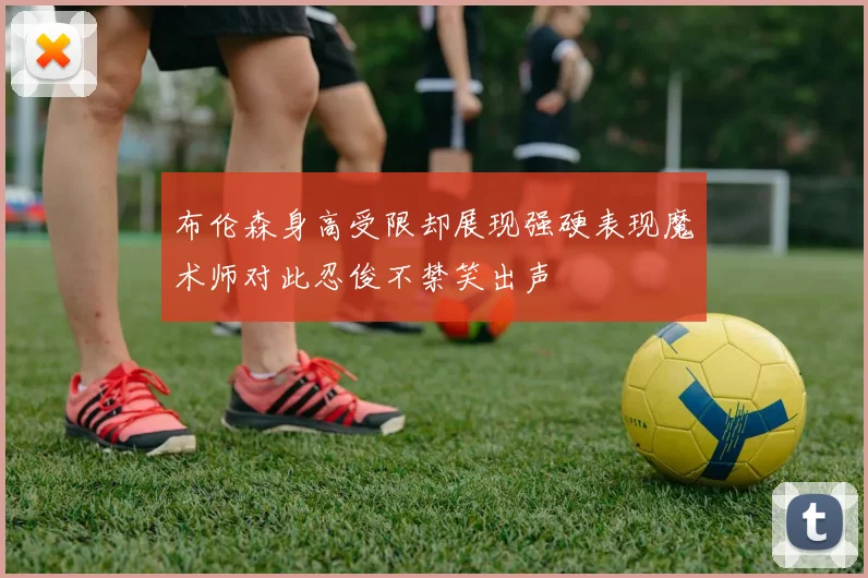 布伦森身高受限却展现强硬表现魔术师对此忍俊不禁笑出声