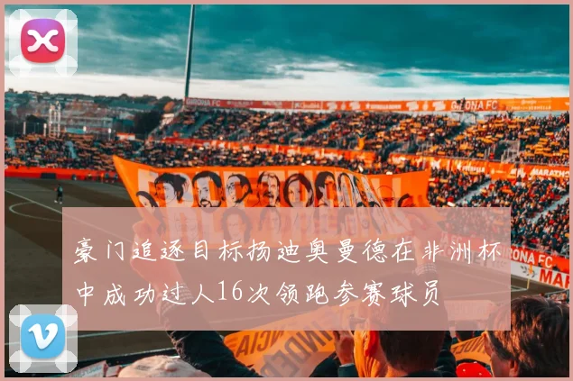 豪门追逐目标扬迪奥曼德在非洲杯中成功过人16次领跑参赛球员