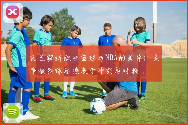 瓦兰解析欧洲篮球与NBA的差异：竞争激烈球迷热衷于冲突与对抗