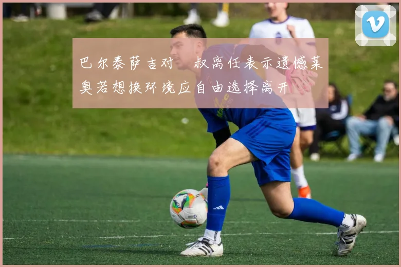 巴尔泰萨吉对囧叔离任表示遗憾莱奥若想换环境应自由选择离开