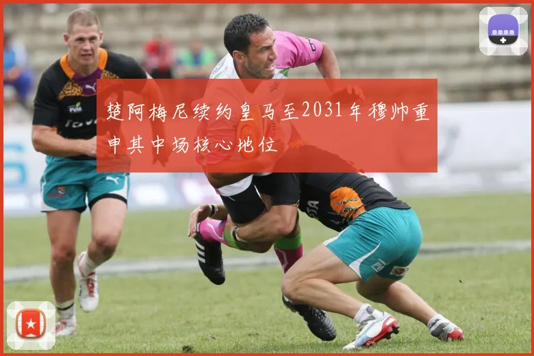 楚阿梅尼续约皇马至2031年穆帅重申其中场核心地位