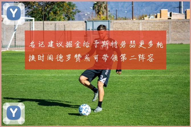 名记建议掘金给予斯特劳瑟更多轮换时间德罗赞或可带领第二阵容