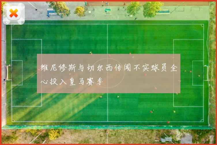 维尼修斯与切尔西传闻不实球员全心投入皇马赛季