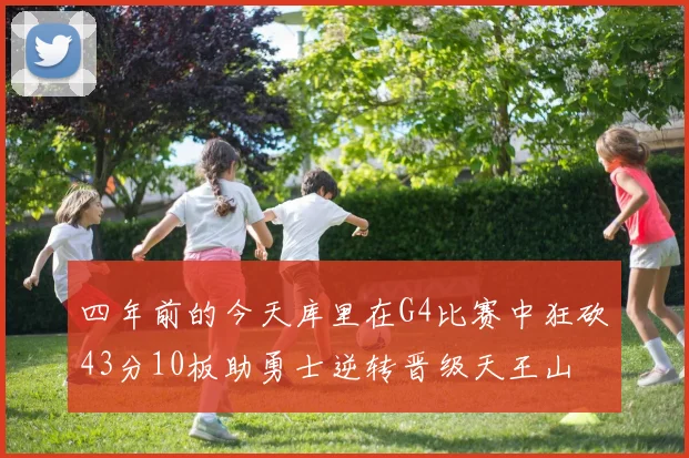 四年前的今天库里在G4比赛中狂砍43分10板助勇士逆转晋级天王山