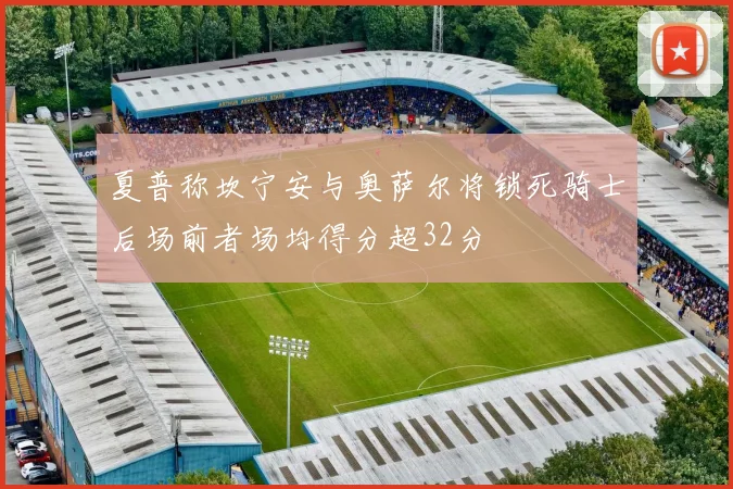 夏普称坎宁安与奥萨尔将锁死骑士后场前者场均得分超32分