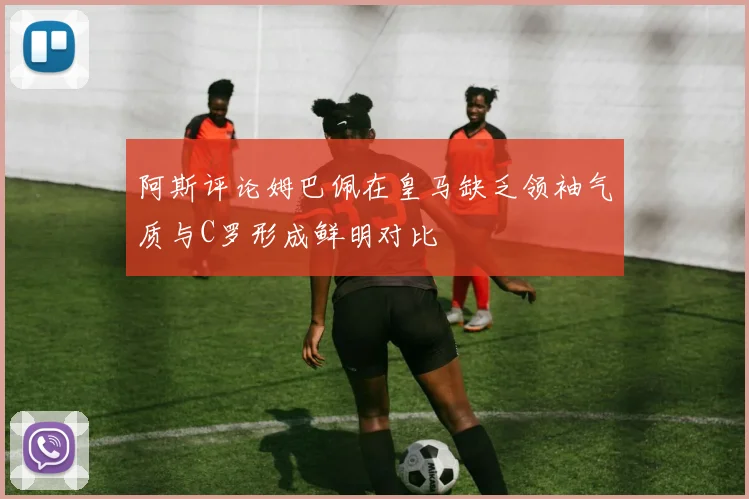 阿斯评论姆巴佩在皇马缺乏领袖气质与C罗形成鲜明对比
