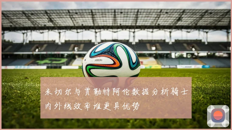 米切尔与贾勒特阿伦数据分析骑士内外线效率谁更具优势