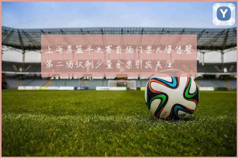 上海男篮半决赛首场门票火爆售罄第二场仅剩少量余票引发关注