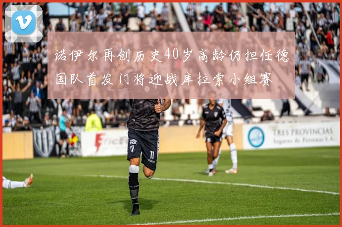 诺伊尔再创历史40岁高龄仍担任德国队首发门将迎战库拉索小组赛