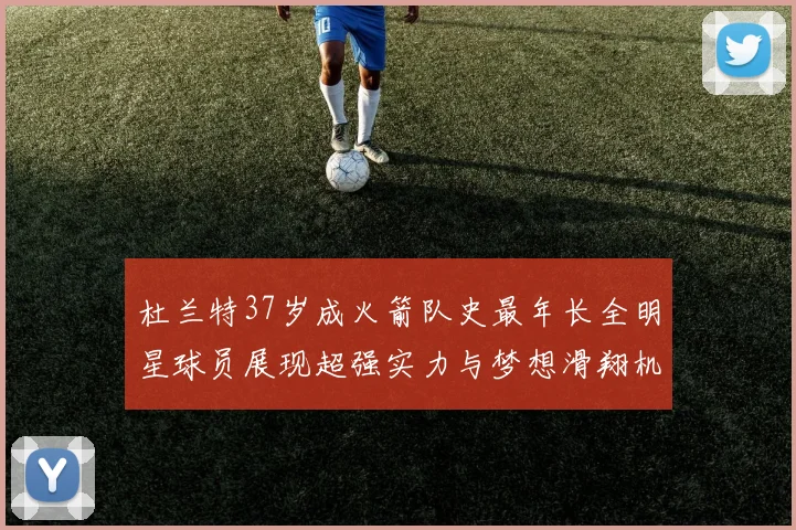 杜兰特37岁成火箭队史最年长全明星球员展现超强实力与梦想滑翔机般飞翔