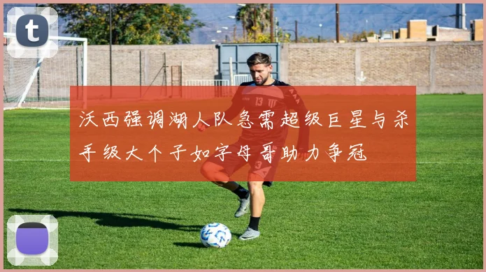沃西强调湖人队急需超级巨星与杀手级大个子如字母哥助力争冠