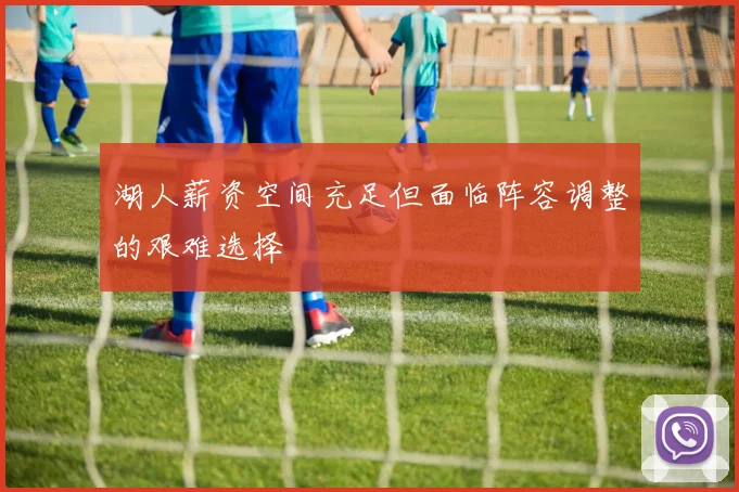 湖人薪资空间充足但面临阵容调整的艰难选择