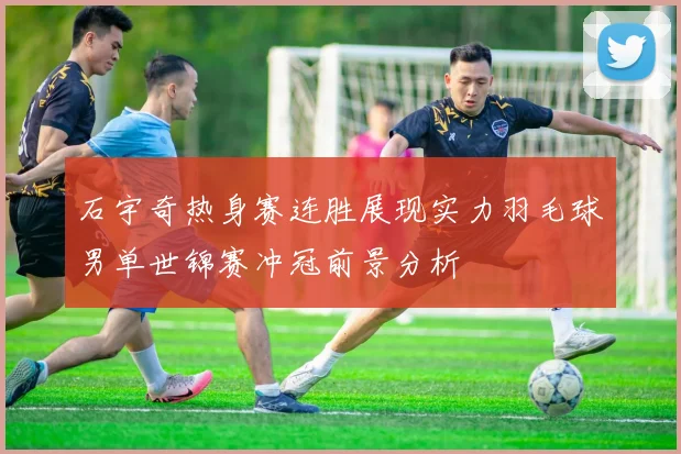 石宇奇热身赛连胜展现实力羽毛球男单世锦赛冲冠前景分析