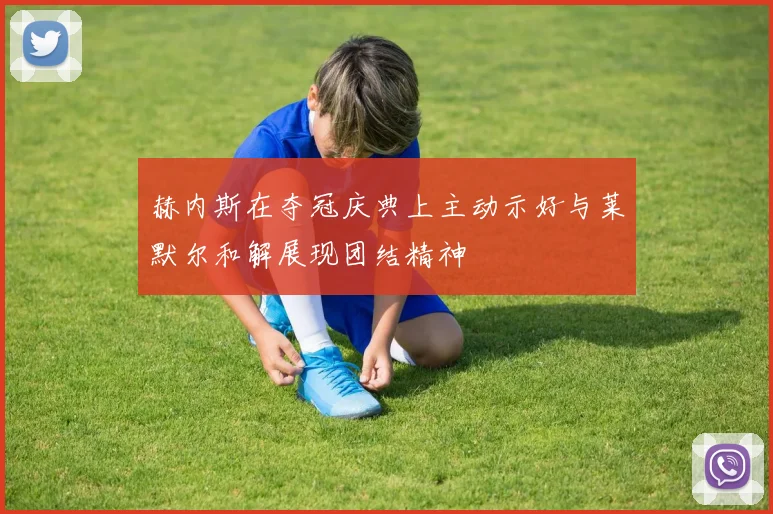 赫内斯在夺冠庆典上主动示好与莱默尔和解展现团结精神