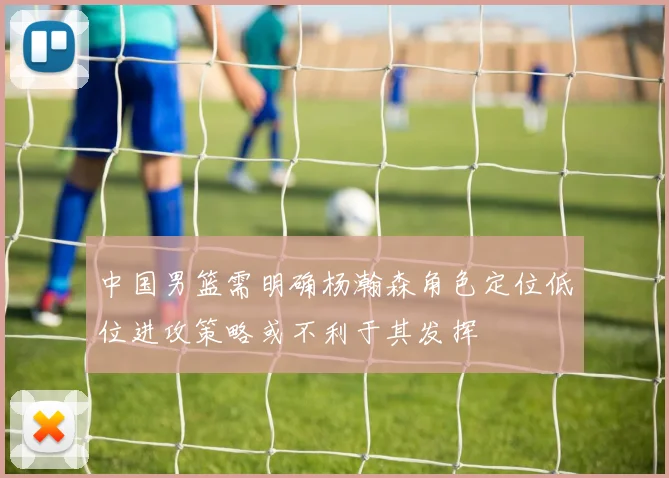 中国男篮需明确杨瀚森角色定位低位进攻策略或不利于其发挥