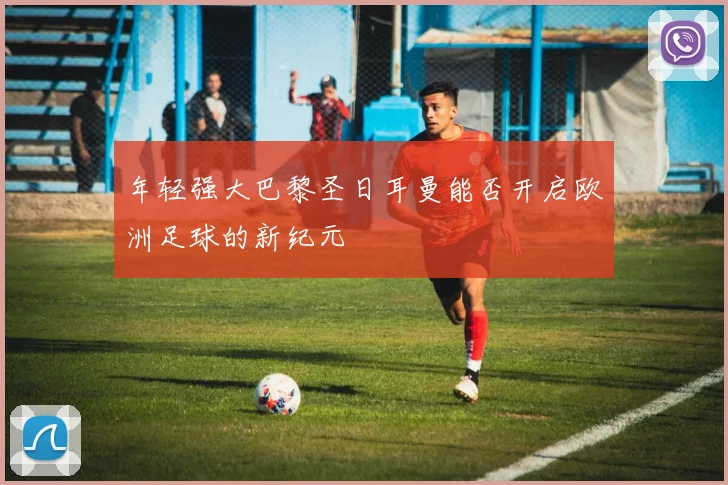 年轻强大巴黎圣日耳曼能否开启欧洲足球的新纪元