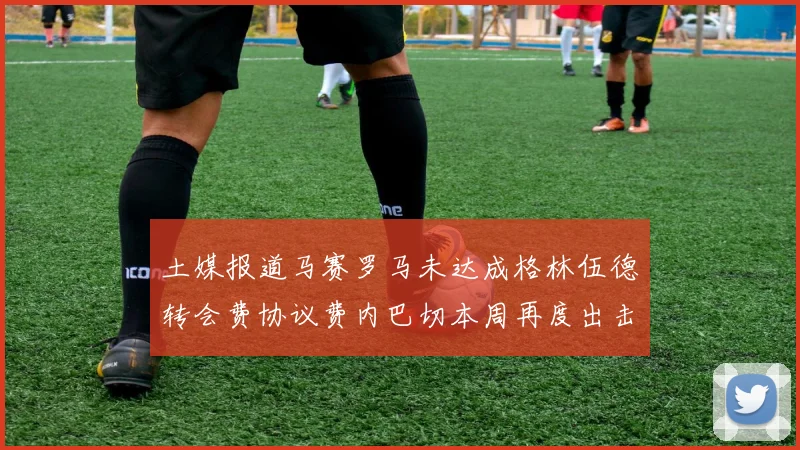 土媒报道马赛罗马未达成格林伍德转会费协议费内巴切本周再度出击