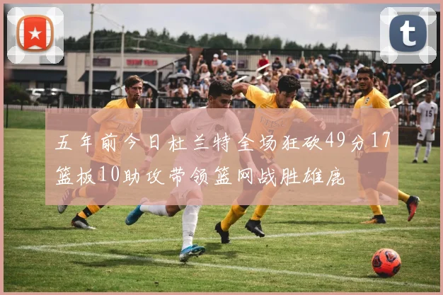 五年前今日杜兰特全场狂砍49分17篮板10助攻带领篮网战胜雄鹿