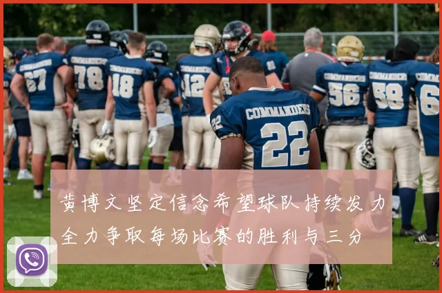 黄博文坚定信念希望球队持续发力全力争取每场比赛的胜利与三分
