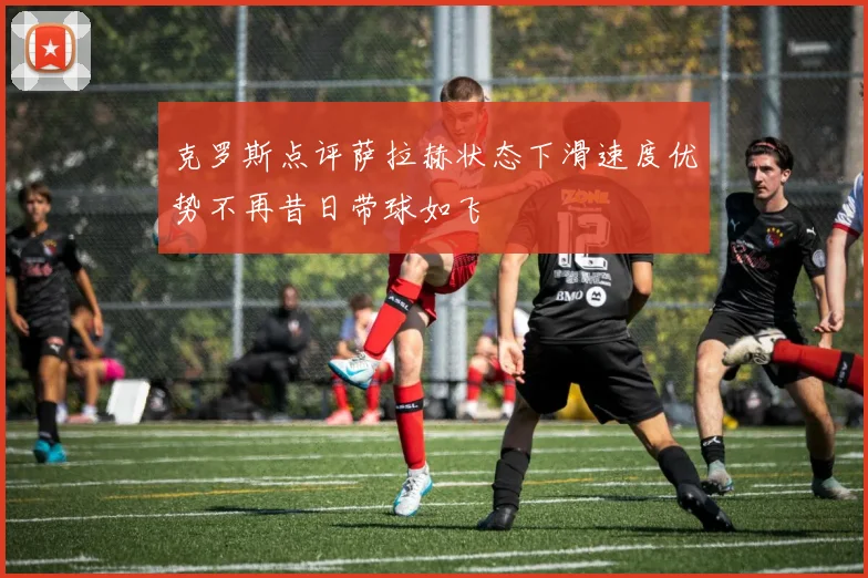 克罗斯点评萨拉赫状态下滑速度优势不再昔日带球如飞