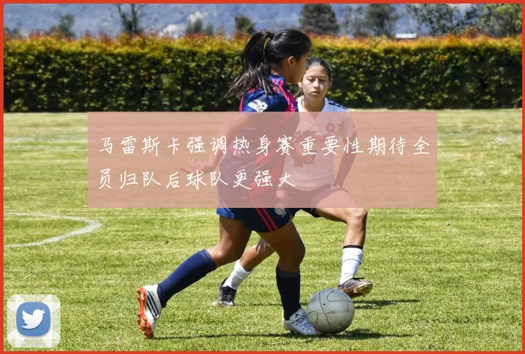 马雷斯卡强调热身赛重要性期待全员归队后球队更强大
