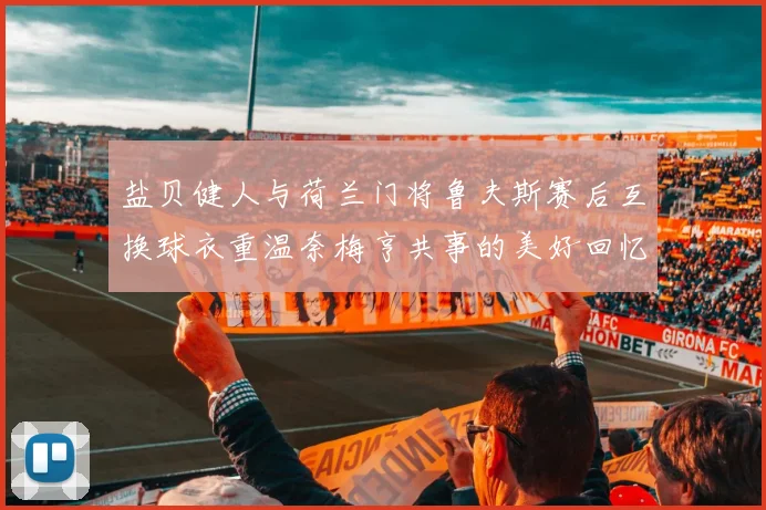 盐贝健人与荷兰门将鲁夫斯赛后互换球衣重温奈梅亨共事的美好回忆