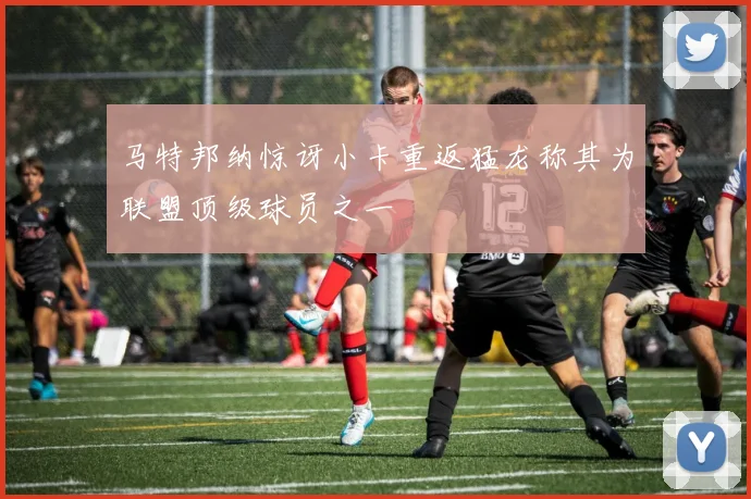 马特邦纳惊讶小卡重返猛龙称其为联盟顶级球员之一