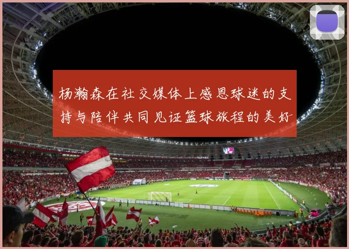 杨瀚森在社交媒体上感恩球迷的支持与陪伴共同见证篮球旅程的美好时刻