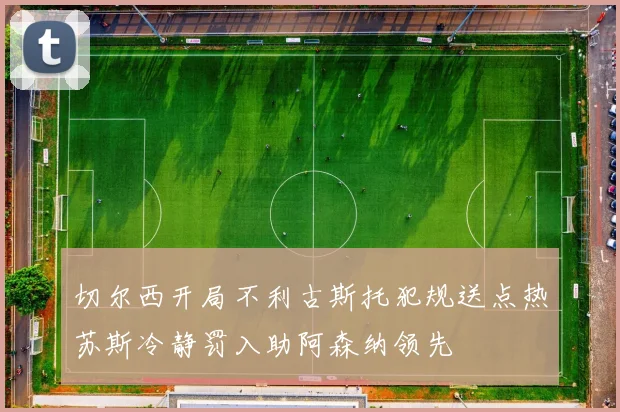 切尔西开局不利古斯托犯规送点热苏斯冷静罚入助阿森纳领先