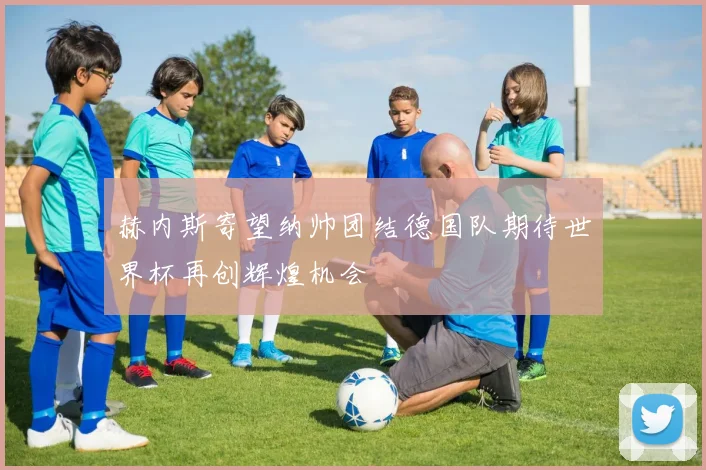 赫内斯寄望纳帅团结德国队期待世界杯再创辉煌机会
