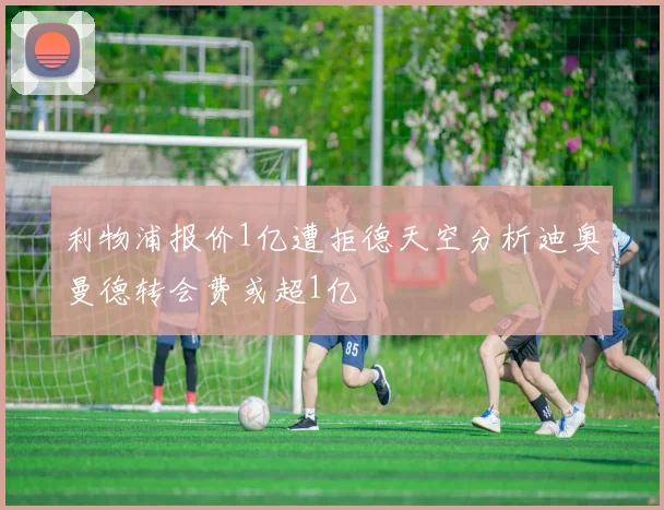 利物浦报价1亿遭拒德天空分析迪奥曼德转会费或超1亿