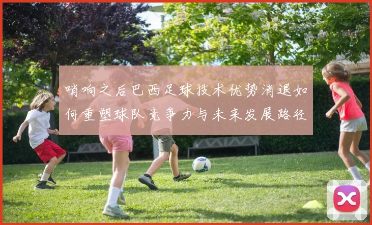 哨响之后巴西足球技术优势消退如何重塑球队竞争力与未来发展路径