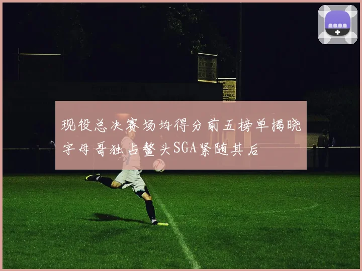 现役总决赛场均得分前五榜单揭晓字母哥独占鳌头SGA紧随其后