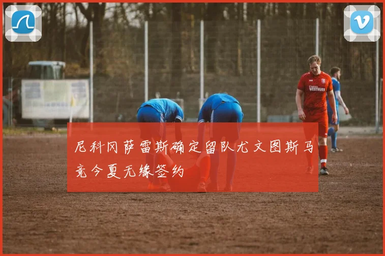 尼科冈萨雷斯确定留队尤文图斯马竞今夏无缘签约