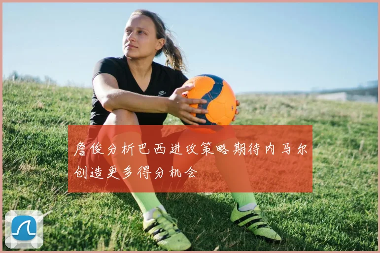 詹俊分析巴西进攻策略期待内马尔创造更多得分机会