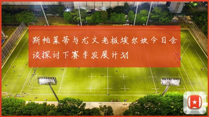 斯帕莱蒂与尤文老板埃尔坎今日会谈探讨下赛季发展计划
