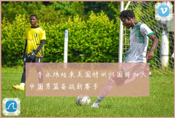 偰李永炜结束美国特训归国将加入中国男篮备战新赛季