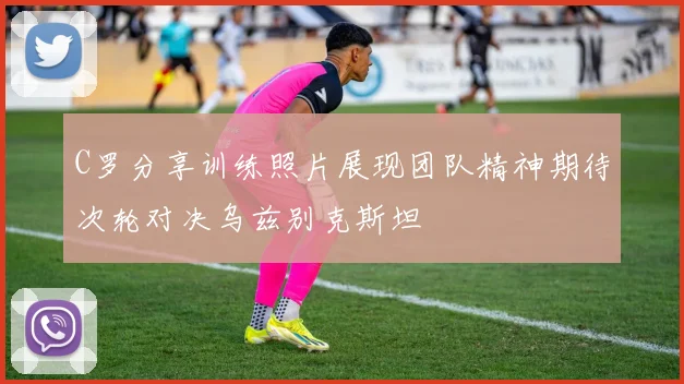 C罗分享训练照片展现团队精神期待次轮对决乌兹别克斯坦