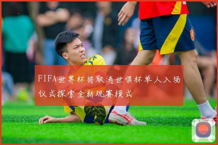 FIFA世界杯将取消世俱杯单人入场仪式探索全新观赛模式