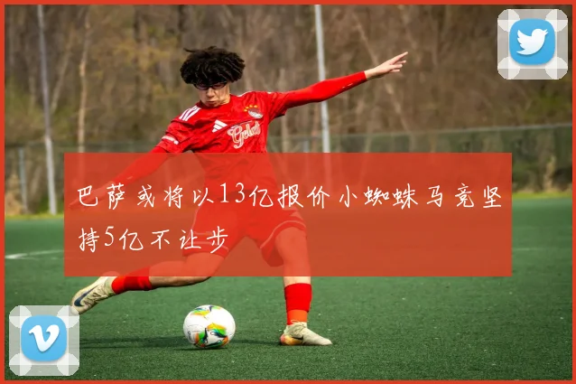 巴萨或将以13亿报价小蜘蛛马竞坚持5亿不让步